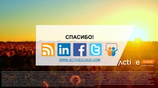 (c)2014, ActiveCloud. Автор(ы) информации, представленной в настоящем документе, и/или компания ActiveCloud не несут ответственности по каким бы то ни было претензиям по возмещению ущерба, понесенного в результате действий любого
конечного пользователя документа, который полагался на содержащуюся в нем информацию. Содержание документа может быть использовано только в информационных целях и не должно рассматриваться в качестве рекомендаций
применительно к конкретным ситуациям, действиям или операциям конечного пользователя. Информация представлена в виде «как есть», без каких-либо гарантий в отношении ее полноты или своевременности, без каких бы то ни было иных явно
выраженных или подразумеваемых гарантий и может быть изменена в любой момент времени без предварительного уведомления пользователей. Мнения и комментарии, высказанные здесь, являются отражением личного взгляда авторов, и не
как не связаны с позицией третьих сторон. Несмотря на приложенные авторами усилия, данные могут содержать неточности и ошибки. Некоторые ссылки указывают на документы, расположенные в других местах, например, на сайтах в сети
интернет. Авторы не несут ответственности за содержание этих документов и не могут контролировать политику их авторов или владельцев в отношений использования содержащейся в них информации. Все материалы и информация,
представленные в документе (включая тексты, фотоизображения, видеоматериалы, аудиозаписи, иллюстрации, дизайн, а также подбор, расположение и систематизация информационного представления), является объектом интеллектуальной
собственности и охраняется в соответствии с законодательством РФ о защите интеллектуальной собственности. При публичном использовании этих материалов и информации целиком или по частям ссылка на авторство обязательна. Все
использованные торговые названия и торговые марки принадлежат их законным владельцам и использованы только в ссылочных и/или информационных целях. Начало использования документа означает согласие пользователя с изложенными
здесь правилами. Все данные в документе носят исключительно информационный характер и ни при каких условиях не являются публичной офертой.
WWW.ACTIVECLOUD.COM
СПАСИБО!
 