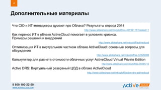 8 800 100-22-50
WWW.ACTIVECLOUD.COM
Что CIO и ИТ-менеджеры думают про Облака? Результаты опроса 2014
http://www.slideshare.net/mkozloff/cio-40739115?related=1
Как перенос ИТ в облако ActiveCloud помогает в условиях кризиса.
Примеры решений и внедрений
http://www.slideshare.net/mkozloff/activecloud
Оптимизация ИТ в виртуальном частном облаке ActiveCloud: основные вопросы для
обсуждения
http://www.slideshare.net/mkozloff/ss-32526088
Калькулятор для расчета стоимости облачных услуг ActiveCloud Virtual Private Edition
http://www.slideshare.net/mkozloff/ss-35591712
Active DRS: Виртуальный резервный ЦОД в облаке ActiveCloud
http://www.slideshare.net/mkozloff/active-drs-activecloud
Дополнительные материалы
47
 