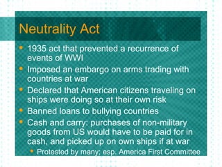 Neutrality Act
 1935 act that prevented a recurrence of
events of WWI
 Imposed an embargo on arms trading with
countries at war
 Declared that American citizens traveling on
ships were doing so at their own risk
 Banned loans to bullying countries
 Cash and carry: purchases of non-military
goods from US would have to be paid for in
cash, and picked up on own ships if at war
 Protested by many; esp. America First Committee
 