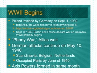 WWII Begins
 Poland invaded by Germany on Sept. 1, 1939
 Blitzkrieg, the world has never seen anything like it!
 http://archive.org/details/gov.archives.arc.24457
 Sept. 3, 1939, Britain and France declare war on Germany,
WWII officially begins
 “Phony War,” Allies wait
 German attacks continue on May 10,
1940
 Scandinavia, Belgium, Netherlands
 Occupied Paris by June of 1940
 Axis Powers formed in same month
 