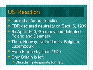 US Reaction
 Looked at for our reaction
 FDR declared neutrality on Sept. 5, 1939
 By April 1940, Germany had defeated
Poland and Denmark
 Then, Norway, Netherlands, Belgium,
Luxembourg
 Even France by June 1940
 Only Britain is left
 Churchill is desperate for help
 
