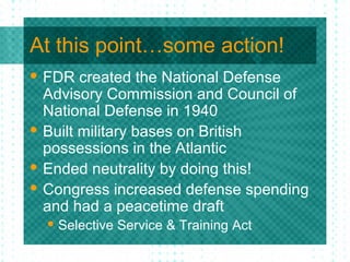 At this point…some action!
 FDR created the National Defense
Advisory Commission and Council of
National Defense in 1940
 Built military bases on British
possessions in the Atlantic
 Ended neutrality by doing this!
 Congress increased defense spending
and had a peacetime draft
 Selective Service & Training Act
 