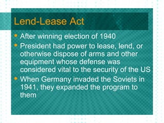 Lend-Lease Act
 After winning election of 1940
 President had power to lease, lend, or
otherwise dispose of arms and other
equipment whose defense was
considered vital to the security of the US
 When Germany invaded the Soviets in
1941, they expanded the program to
them
 