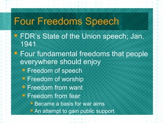 Four Freedoms Speech
 FDR’s State of the Union speech; Jan.
1941
 Four fundamental freedoms that people
everywhere should enjoy
 Freedom of speech
 Freedom of worship
 Freedom from want
 Freedom from fear
 Became a basis for war aims
 An attempt to gain public support
 