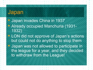 Japan
 Japan invades China in 1937
 Already occupied Manchuria (1931-
1932)
 LON did not approve of Japan’s actions
but could not do anything to stop them
 Japan was not allowed to participate in
the league for a year, and they decided
to withdraw from the League!
 