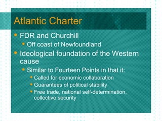 Atlantic Charter
 FDR and Churchill
 Off coast of Newfoundland
 Ideological foundation of the Western
cause
 Similar to Fourteen Points in that it:
 Called for economic collaboration
 Guarantees of political stability
 Free trade, national self-determination,
collective security
 