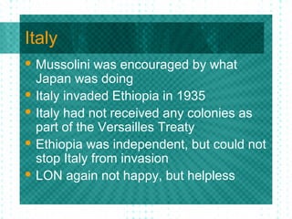 Italy
 Mussolini was encouraged by what
Japan was doing
 Italy invaded Ethiopia in 1935
 Italy had not received any colonies as
part of the Versailles Treaty
 Ethiopia was independent, but could not
stop Italy from invasion
 LON again not happy, but helpless
 
