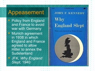 Appeasement
 Policy from England
and France to avoid
war with Germany
 Munich agreement
in 1938 in which
England and France
agreed to allow
Hitler to annex the
Sudetenland
 JFK, Why England
Slept, 1940
 