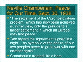 Neville Chamberlain, Peace
for Our Time, Sept. 30, 1938
 “The settlement of the Czechoslovakian
problem, which has now been achieved
is, in my view, only the prelude to a
larger settlement in which all Europe
may find peace.”
 “We regard the agreement signed last
night….as symbolic of the desire of our
two peoples never to go to war with one
another again.”
 Chamberlain treated like a hero
 