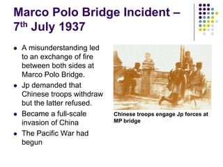 Marco Polo Bridge Incident – 7th July 1937A misunderstanding led to an exchange of fire between both sides at Marco Polo Bridge.Jp demanded that Chinese troops withdraw but the latter refused.Became a full-scale invasion of ChinaThe Pacific War had begunChinese troops engage Jp forces at MP bridge