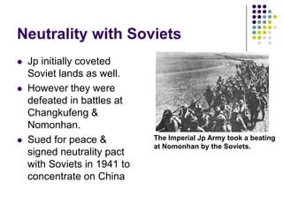 Neutrality with SovietsJp initially coveted Soviet lands as well. However they were defeated in battles at Changkufeng & Nomonhan.Sued for peace & signed neutrality pact with Soviets in 1941 to concentrate on ChinaThe Imperial Jp Army took a beating at Nomonhan by the Soviets.