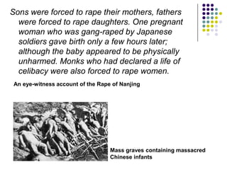 Sons were forced to rape their mothers, fathers were forced to rape daughters. One pregnant woman who was gang-raped by Japanese soldiers gave birth only a few hours later; although the baby appeared to be physically unharmed. Monks who had declared a life of celibacy were also forced to rape women. An eye-witness account of the Rape of NanjingMass graves containing massacred Chinese infants