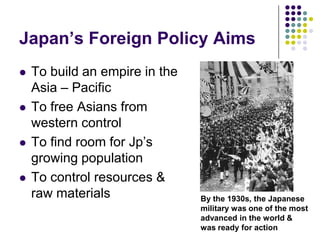 Japan’s Foreign Policy AimsTo build an empire in the Asia – PacificTo free Asians from western controlTo find room for Jp’s growing populationTo control resources & raw materialsBy the 1930s, the Japanese military was one of the most advanced in the world & was ready for action