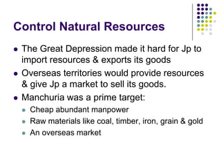 Control Natural ResourcesThe Great Depression made it hard for Jp to import resources & exports its goodsOverseas territories would provide resources & give Jp a market to sell its goods.Manchuria was a prime target:Cheap abundant manpowerRaw materials like coal, timber, iron, grain & goldAn overseas market