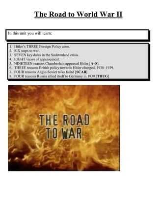 The Road to World War II

In this unit you will learn:


1.   Hitler’s THREE Foreign Policy aims.
2.   SIX steps to war.
3.   SEVEN key dates in the Sudetenland crisis.
4.   EIGHT views of appeasement.
5.   NINETEEN reasons Chamberlain appeased Hitler [A–S].
6.   THREE reasons British policy towards Hitler changed, 1938–1939.
7.   FOUR reasons Anglo-Soviet talks failed [SCAB].
8.   FOUR reasons Russia allied itself to Germany in 1939 [THUG]
 