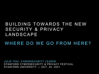 B U I L D I N G T O W A R D S T H E N E W
S E C U R I T Y & P R I V A C Y
L A N D S C A P E
W H E R E D O W E G O F R O M H E R E ?
JULIE TSAI, CYBERSECURITY LEADER
STANFORD CYBERSECURITY & PRIVACY FESTIVAL
STANFORD UNIVERSITY — OCT. 20, 2021
 