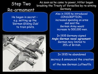 Step Two Re-armament As soon as he came to power, Hitler began breaking the Treaty of Versailles by re-arming Germany   He began in secret –  e.g. setting up the ‘ German Gliding Club’ to train pilots. Also in 1935 he introduced  CONSCRIPTION,  increased spending on arms and said the German Army would increase to 500,000 men. In 1935 Germany signed  Anglo-German naval agreement. German navy limited to 35% of British. In 1935 he abandoned secrecy & announced the creation of the new German  Luftwaffe . 