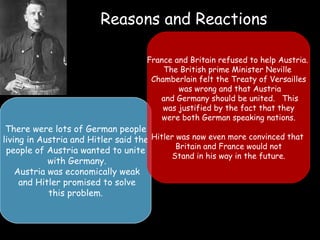 Reasons and Reactions There were lots of German people living in Austria and Hitler said the  people of Austria wanted to unite with Germany. Austria was economically weak and Hitler promised to solve this problem.  France and Britain refused to help Austria.  The British prime Minister Neville  Chamberlain felt the Treaty of Versailles was wrong and that Austria and Germany should be united.  This was justified by the fact that they were both German speaking nations. Hitler was now even more convinced that  Britain and France would not Stand in his way in the future. 