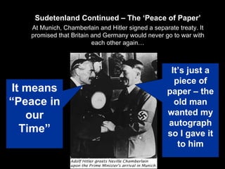 Sudetenland Continued – The ‘Peace of Paper’ At Munich, Chamberlain and Hitler signed a separate treaty. It promised that Britain and Germany would never go to war with each other again… It means “Peace in our Time” It’s just a piece of paper – the old man wanted my autograph so I gave it to him 