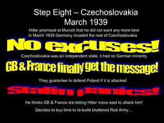 Step Eight – Czechoslovakia March 1939 Hitler promised at Munich that he did not want any more land In March 1939 Germany invaded the rest of Czechoslovakia No excuses! Czechoslovakia was an independent state, it had no German minority GB & France finally get the message! They guarantee to defend Poland if it is attacked Stalin panics! He thinks GB & France are letting Hitler move east to attack him! Decides to buy time to re-build shattered Red Army… 