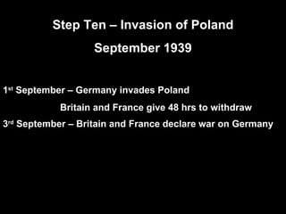 Step Ten – Invasion of Poland September 1939 1 st  September – Germany invades Poland Britain and France give 48 hrs to withdraw 3 rd  September – Britain and France declare war on Germany   