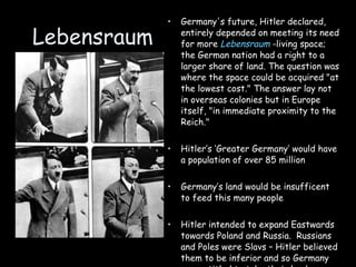 Lebensraum Germany's future, Hitler declared, entirely depended on meeting its need for more  Lebensraum  -living space; the German nation had a right to a larger share of land. The question was where the space could be acquired "at the lowest cost." The answer lay not in overseas colonies but in Europe itself, "in immediate proximity to the Reich."  Hitler’s ‘Greater Germany’ would have a population of over 85 million Germany’s land would be insufficent to feed this many people Hitler intended to expand Eastwards towards Poland and Russia.  Russians and Poles were Slavs – Hitler believed them to be inferior and so Germany was entitled to take their land. 