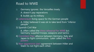 Road to WWII
1) Germany ignores the Versailles treaty
A. doesn’t pay reparations
B. builds up its military
2) Lebensraum living space for the German people
A. Hitler believed it was ok to take land from “inferior
people”
3) Spanish Civil War
A. often called the dress rehearsal for WWII b/c
Germany supplied troops, weapons and tactics
4) Comintern Pact alliance between Germany, Italy and
Japan to fight communism. Later called the Axis
powers
5) Non-aggression pact agreement between Hitler and
Stalin to not fight each other.
 