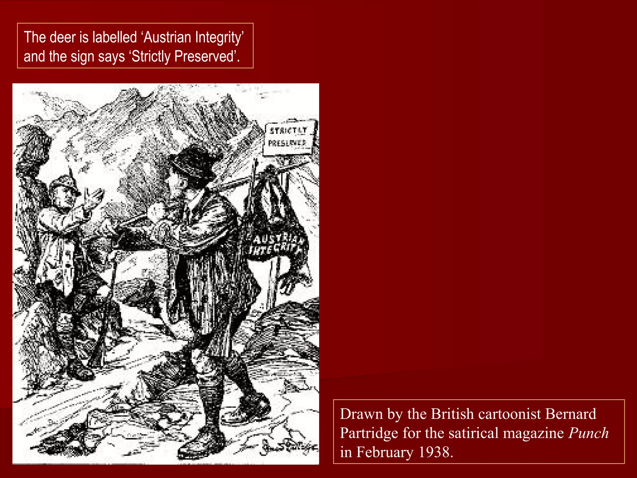 Drawn by the British cartoonist Bernard
Partridge for the satirical magazine Punch
in February 1938.
The deer is labelled ‘Austrian Integrity’
and the sign says ‘Strictly Preserved’.
 