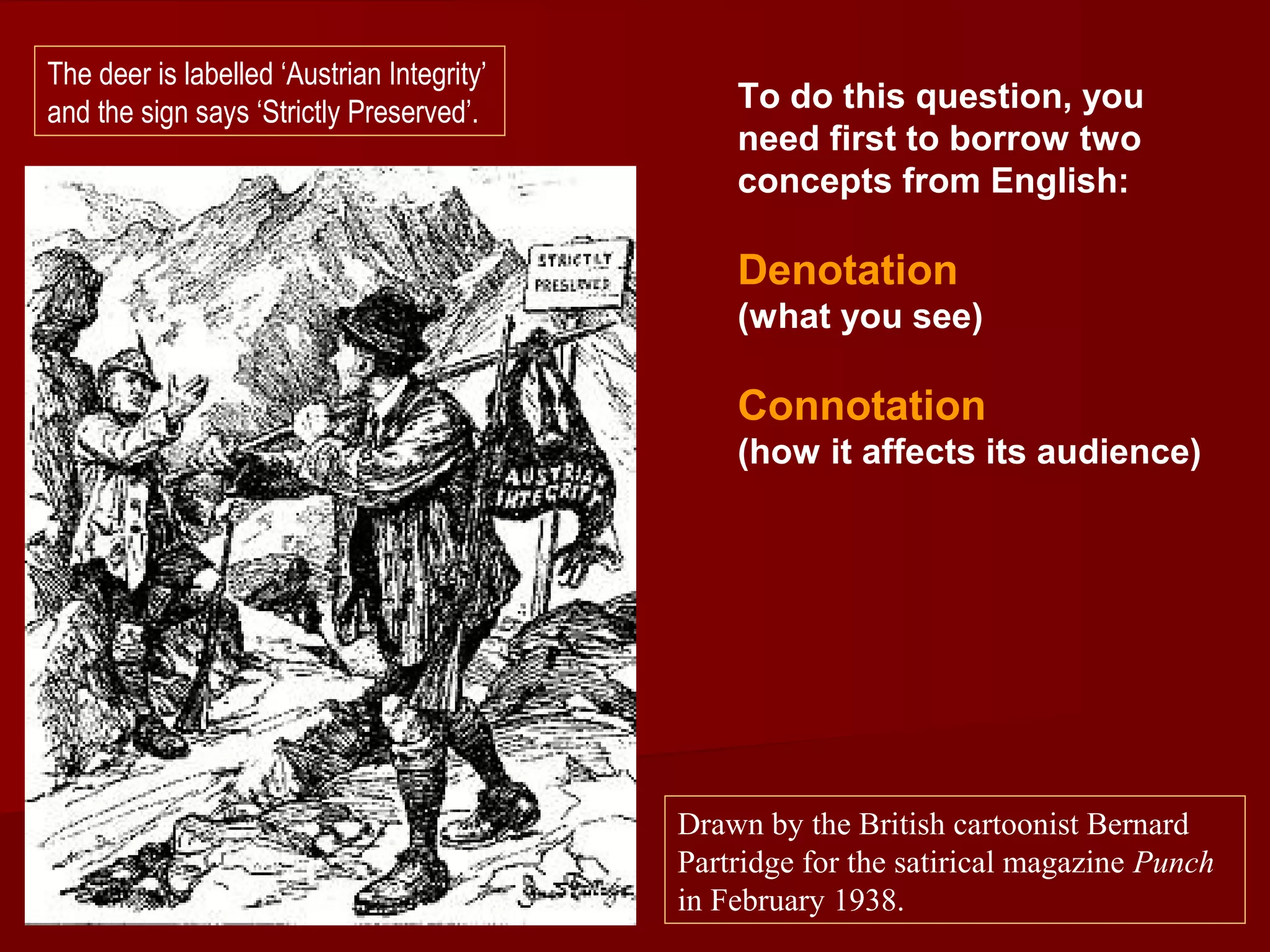 To do this question, you
need first to borrow two
concepts from English:
Denotation
(what you see)
Connotation
(how it affects its audience)
Drawn by the British cartoonist Bernard
Partridge for the satirical magazine Punch
in February 1938.
The deer is labelled ‘Austrian Integrity’
and the sign says ‘Strictly Preserved’.
 