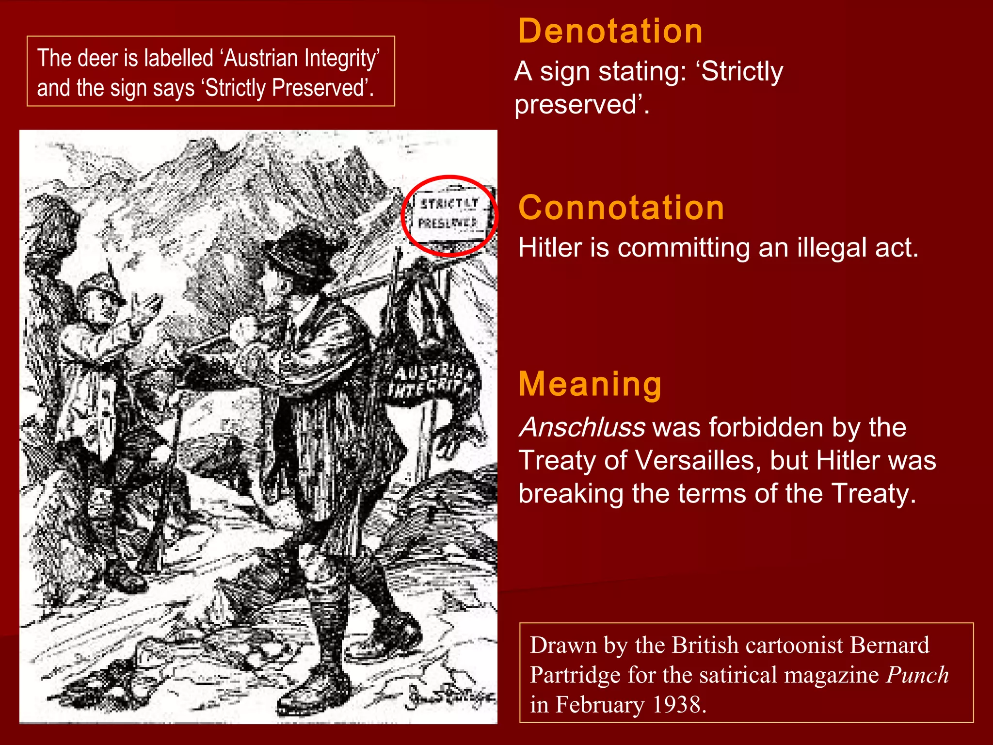 A sign stating: ‘Strictly
preserved’.
Hitler is committing an illegal act.
Denotation
Connotation
Drawn by the British cartoonist Bernard
Partridge for the satirical magazine Punch
in February 1938.
The deer is labelled ‘Austrian Integrity’
and the sign says ‘Strictly Preserved’.
Meaning
Anschluss was forbidden by the
Treaty of Versailles, but Hitler was
breaking the terms of the Treaty.
 