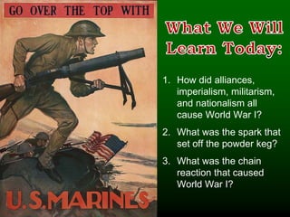 1. How did alliances,
imperialism, militarism,
and nationalism all
cause World War I?
2. What was the spark that
set off the powder keg?
3. What was the chain
reaction that caused
World War I?
 