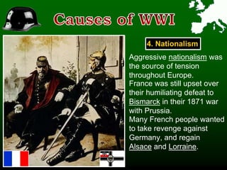 4. Nationalism
Aggressive nationalism was
the source of tension
throughout Europe.
France was still upset over
their humiliating defeat to
Bismarck in their 1871 war
with Prussia.
Many French people wanted
to take revenge against
Germany, and regain
Alsace and Lorraine.
 