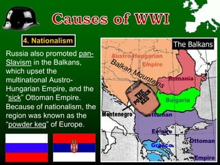 4. Nationalism
The Balkans
Because of nationalism, the
region was known as the
“powder keg” of Europe.
Russia also promoted pan-
Slavism in the Balkans,
which upset the
multinational Austro-
Hungarian Empire, and the
“sick” Ottoman Empire.
 