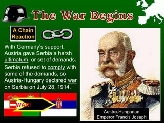 A Chain
Reaction
With Germany’s support,
Austria gave Serbia a harsh
ultimatum, or set of demands.
Austro-Hungarian
Emperor Francis Joseph
Serbia refused to comply with
some of the demands, so
Austria-Hungary declared war
on Serbia on July 28, 1914.
WAR!
 