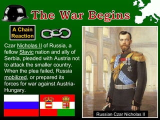 Czar Nicholas II of Russia, a
fellow Slavic nation and ally of
Serbia, pleaded with Austria not
to attack the smaller country.
Russian Czar Nicholas II
When the plea failed, Russia
mobilized, or prepared its
forces for war against Austria-
Hungary.
A Chain
Reaction
 
