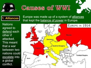 1. Alliances
Europe was made up of a system of alliances
that kept the balance of power in Europe.
Nations
agreed to
defend each
other if
attacked.
This meant
that a war
between two
nations could
escalate into
a global
conflict.
 