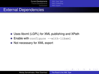 Current Developments     XML Data Type
                        Future Developments     XML Publishing
                                 Conclusion     XML Export


External Dependencies




     Uses libxml (LGPL) for XML publishing and XPath
     Enable with configure --with-libxml
     Not necessary for XML export




        Nikolay Samokhvalov, Peter Eisentraut   The Road to the XML Type
 