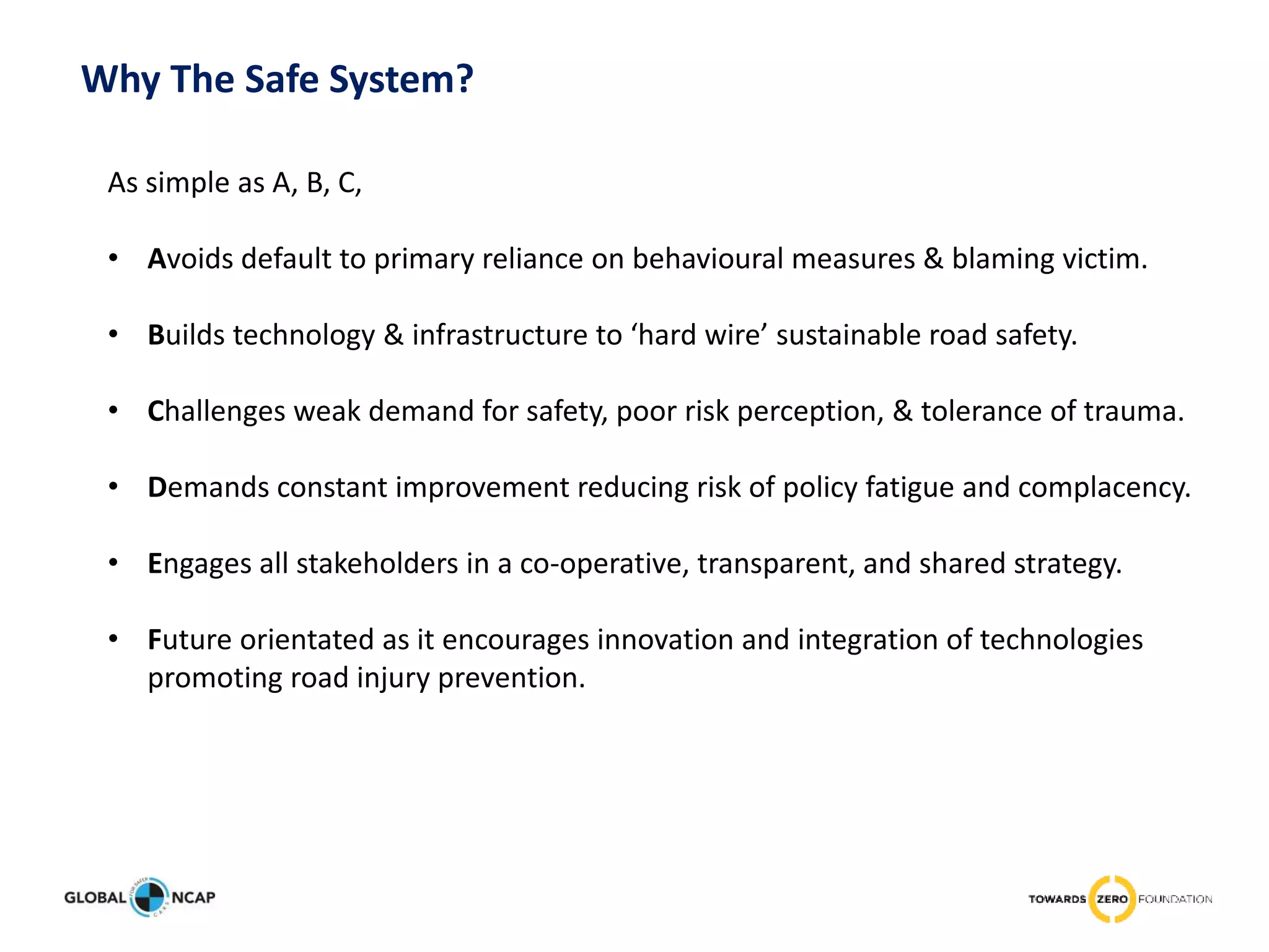 As simple as A, B, C,
• Avoids default to primary reliance on behavioural measures & blaming victim.
• Builds technology & infrastructure to ‘hard wire’ sustainable road safety.
• Challenges weak demand for safety, poor risk perception, & tolerance of trauma.
• Demands constant improvement reducing risk of policy fatigue and complacency.
• Engages all stakeholders in a co-operative, transparent, and shared strategy.
• Future orientated as it encourages innovation and integration of technologies
promoting road injury prevention.
Why The Safe System?
 