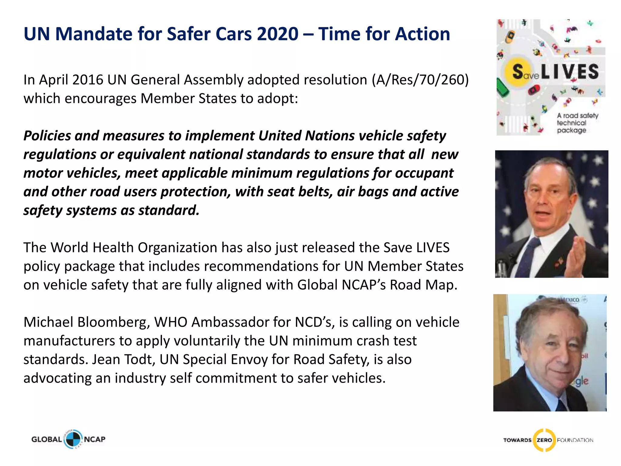 In April 2016 UN General Assembly adopted resolution (A/Res/70/260)
which encourages Member States to adopt:
Policies and measures to implement United Nations vehicle safety
regulations or equivalent national standards to ensure that all new
motor vehicles, meet applicable minimum regulations for occupant
and other road users protection, with seat belts, air bags and active
safety systems as standard.
The World Health Organization has also just released the Save LIVES
policy package that includes recommendations for UN Member States
on vehicle safety that are fully aligned with Global NCAP’s Road Map.
Michael Bloomberg, WHO Ambassador for NCD’s, is calling on vehicle
manufacturers to apply voluntarily the UN minimum crash test
standards. Jean Todt, UN Special Envoy for Road Safety, is also
advocating an industry self commitment to safer vehicles.
UN Mandate for Safer Cars 2020 – Time for Action
 