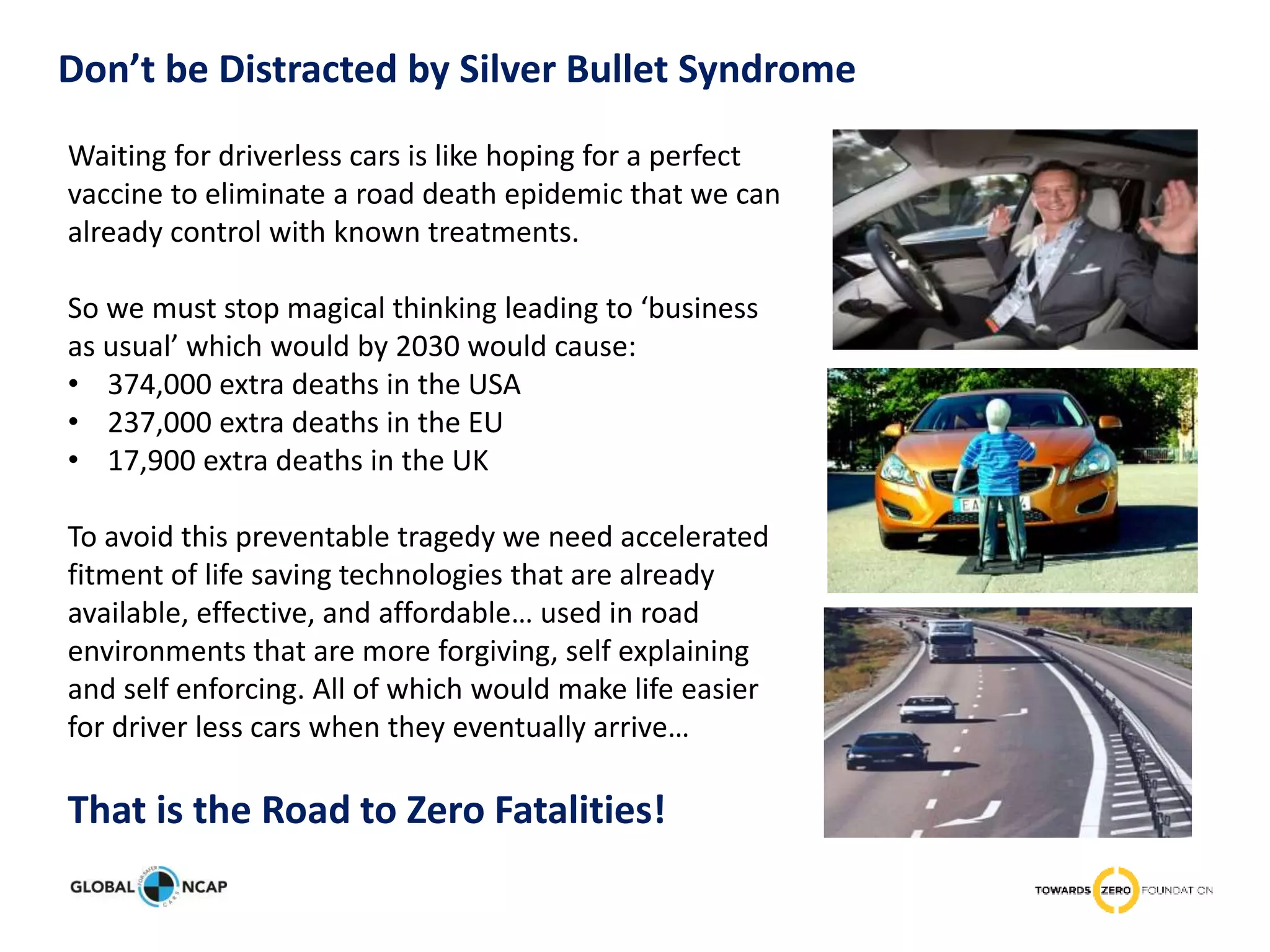 Don’t be Distracted by Silver Bullet Syndrome
Waiting for driverless cars is like hoping for a perfect
vaccine to eliminate a road death epidemic that we can
already control with known treatments.
So we must stop magical thinking leading to ‘business
as usual’ which would by 2030 would cause:
• 374,000 extra deaths in the USA
• 237,000 extra deaths in the EU
• 17,900 extra deaths in the UK
To avoid this preventable tragedy we need accelerated
fitment of life saving technologies that are already
available, effective, and affordable… used in road
environments that are more forgiving, self explaining
and self enforcing. All of which would make life easier
for driver less cars when they eventually arrive…
That is the Road to Zero Fatalities!
 