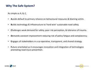 As simple as A, B, C,
• Avoids default to primary reliance on behavioural measures & blaming victim.
• Builds technology & infrastructure to ‘hard wire’ sustainable road safety.
• Challenges weak demand for safety, poor risk perception, & tolerance of trauma.
• Demands constant improvement reducing risk of policy fatigue and complacency.
• Engages all stakeholders in a co-operative, transparent, and shared strategy.
• Future orientated as it encourages innovation and integration of technologies
promoting road injury prevention.
Why The Safe System?
 