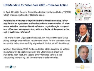 In April 2016 UN General Assembly adopted resolution (A/Res/70/260)
which encourages Member States to adopt:
Policies and measures to implement United Nations vehicle safety
regulations or equivalent national standards to ensure that all new
motor vehicles, meet applicable minimum regulations for occupant
and other road users protection, with seat belts, air bags and active
safety systems as standard.
The World Health Organization has also just released the Save LIVES
policy package that includes recommendations for UN Member States
on vehicle safety that are fully aligned with Global NCAP’s Road Map.
Michael Bloomberg, WHO Ambassador for NCD’s, is calling on vehicle
manufacturers to apply voluntarily the UN minimum crash test
standards. Jean Todt, UN Special Envoy for Road Safety, is also
advocating an industry self commitment to safer vehicles.
UN Mandate for Safer Cars 2020 – Time for Action
 