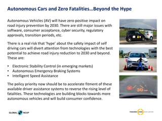 Autonomous Cars and Zero Fatalities…Beyond the Hype
Autonomous Vehicles (AV) will have zero positive impact on
road injury prevention by 2030. There are still major issues with
software, consumer acceptance, cyber security, regulatory
approvals, transition periods, etc.
There is a real risk that ‘hype’ about the safety impact of self
driving cars will divert attention from technologies with the best
potential to achieve road injury reduction to 2030 and beyond.
These are:
• Electronic Stability Control (in emerging markets)
• Autonomous Emergency Braking Systems
• Intelligent Speed Assistance
The policy priority now should be to accelerate fitment of these
available driver assistance systems to reverse the rising level of
fatalities. These technologies are building blocks towards more
autonomous vehicles and will build consumer confidence.
 