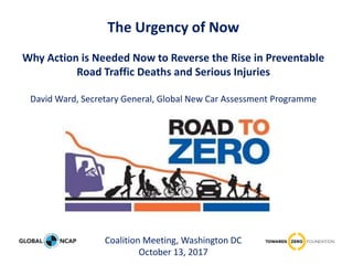 The Urgency of Now
Why Action is Needed Now to Reverse the Rise in Preventable
Road Traffic Deaths and Serious Injuries
David Ward, Secretary General, Global New Car Assessment Programme
Coalition Meeting, Washington DC
October 13, 2017
 