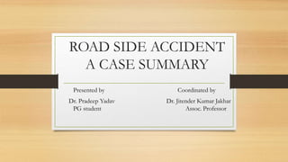 ROAD SIDE ACCIDENT
A CASE SUMMARY
Presented by Coordinated by
Dr. Pradeep Yadav Dr. Jitender Kumar Jakhar
PG student Assoc. Professor
 
