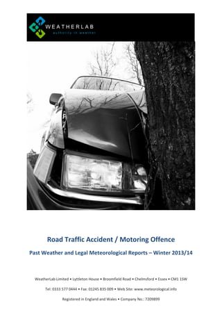 Road Traffic Accident / Motoring Offence
Past Weather and Legal Meteorological Reports – Winter 2013/14

WeatherLab Limited • Lyttleton House • Broomfield Road • Chelmsford • Essex • CM1 1SW
Tel: 0333 577 0444 • Fax: 01245 835 009 • Web Site: www.meteorological.info
Registered in England and Wales • Company No.: 7209899

 