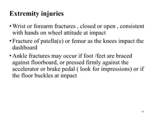 Extremity injuries
•Wrist or forearm fractures , closed or open , consistent
with hands on wheel attitude at impact
•Fracture of patella(e) or femur as the knees impact the
dashboard
•Ankle fractures may occur if foot /feet are braced
against floorboard, or pressed firmly against the
accelerator or brake pedal ( look for impressions) or if
the floor buckles at impact
10
 