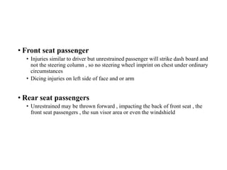 • Front seat passenger
• Injuries similar to driver but unrestrained passenger will strike dash board and
not the steering column , so no steering wheel imprint on chest under ordinary
circumstances
• Dicing injuries on left side of face and or arm
• Rear seat passengers
• Unrestrained may be thrown forward , impacting the back of front seat , the
front seat passengers , the sun visor area or even the windshield
 