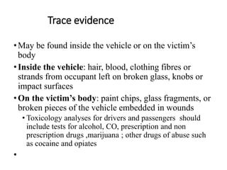 Trace evidence
•May be found inside the vehicle or on the victim’s
body
•Inside the vehicle: hair, blood, clothing fibres or
strands from occupant left on broken glass, knobs or
impact surfaces
•On the victim’s body: paint chips, glass fragments, or
broken pieces of the vehicle embedded in wounds
• Toxicology analyses for drivers and passengers should
include tests for alcohol, CO, prescription and non
prescription drugs ,marijuana ; other drugs of abuse such
as cocaine and opiates
•
 