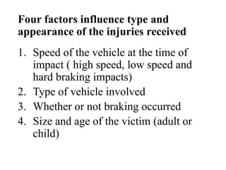 Four factors influence type and
appearance of the injuries received
1. Speed of the vehicle at the time of
impact ( high speed, low speed and
hard braking impacts)
2. Type of vehicle involved
3. Whether or not braking occurred
4. Size and age of the victim (adult or
child)
 
